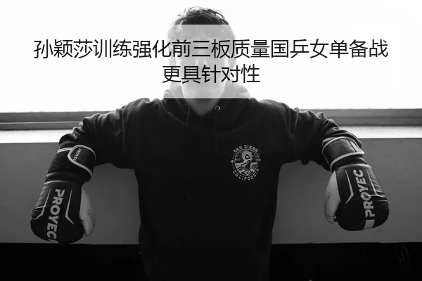 孙颖莎训练强化前三板质量国乒女单备战更具针对性